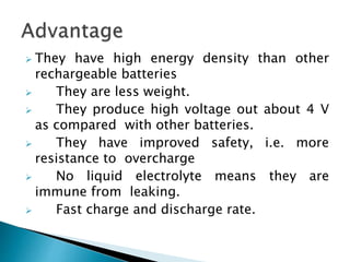 They have high energy density than other
rechargeable batteries
 They are less weight.
 They produce high voltage out about 4 V
as compared with other batteries.
 They have improved safety, i.e. more
resistance to overcharge
 No liquid electrolyte means they are
immune from leaking.
 Fast charge and discharge rate.
 