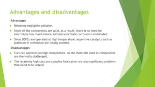 Advantages and disadvantages
Advantages
 Releasing negligible pollution.
 Since all the components are solid, as a result, there is no need for
electrolyte loss maintenance and also electrode corrosion is eliminated.
 Since SOFCs are operated at high temperature, expensive catalysts such as
platinum or ruthenium are totally avoided.
Disadvantages
 Fuel cell operates on high temperature, so the materials used as components
are thermally challenged.
 The relatively high cost and complex fabrication are also significant problems
that need to be solved.
 