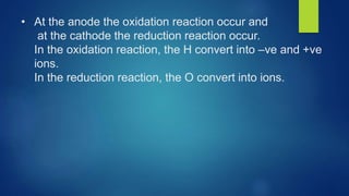• At the anode the oxidation reaction occur and
at the cathode the reduction reaction occur.
In the oxidation reaction, the H convert into –ve and +ve
ions.
In the reduction reaction, the O convert into ions.
 