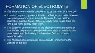 FORMATION OF ELECTROLYTE
 The electrolyte material is considered to be the heart of a Fuel cell.
 It can be prepared by co-precipitation or Sol-gel method but the co-
precipitation method is so suitable. Because for fuel cell the
electrolyte must be dense. If the electrolyte more dense them the
ions pass more quickly from them.
 The selection of the material for the electrolyte must be based on
that the electrolyte must be stop the flow of electron and only ions
pass from them. And mostly it is based on Cerium oxide and
zerconia oxide.
 The nanocompsite are placed on electrolyte for improving the
working of fuel cell.
 