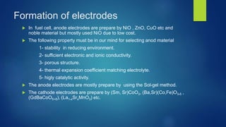 Formation of electrodes
 In fuel cell, anode electrodes are prepare by NiO , ZnO, CuO etc and
noble material but mostly used NiO due to low cost.
 The following property must be in our mind for selecting anod material
1- stability in reducing environment.
2- sufficient electronic and ionic conductivity.
3- porous structure.
4- thermal expansion coefficient matching electrolyte.
5- higly catalytic activity.
 The anode electrodes are mostly prepare by using the Sol-gel method.
 The cathode electrodes are prepare by (Sm, Sr)CoO3, (Ba,Sr)(Co,Fe)O3-δ ,
(GdBaCoO5+δ), (La1-xSrxMnO3) etc.
 
