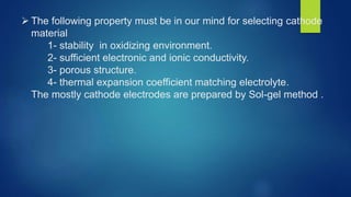  The following property must be in our mind for selecting cathode
material
1- stability in oxidizing environment.
2- sufficient electronic and ionic conductivity.
3- porous structure.
4- thermal expansion coefficient matching electrolyte.
The mostly cathode electrodes are prepared by Sol-gel method .
 