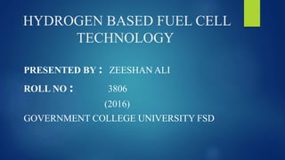HYDROGEN BASED FUEL CELL
TECHNOLOGY
PRESENTED BY : ZEESHAN ALI
ROLL NO : 3806
(2016)
GOVERNMENT COLLEGE UNIVERSITY FSD
 