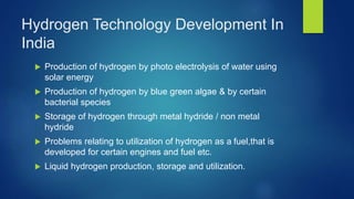 Hydrogen Technology Development In
India
 Production of hydrogen by photo electrolysis of water using
solar energy
 Production of hydrogen by blue green algae & by certain
bacterial species
 Storage of hydrogen through metal hydride / non metal
hydride
 Problems relating to utilization of hydrogen as a fuel,that is
developed for certain engines and fuel etc.
 Liquid hydrogen production, storage and utilization.
 
