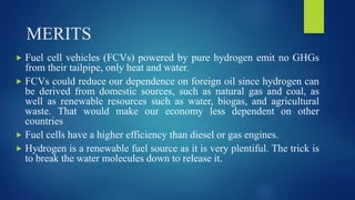 MERITS
 Fuel cell vehicles (FCVs) powered by pure hydrogen emit no GHGs
from their tailpipe, only heat and water.
 FCVs could reduce our dependence on foreign oil since hydrogen can
be derived from domestic sources, such as natural gas and coal, as
well as renewable resources such as water, biogas, and agricultural
waste. That would make our economy less dependent on other
countries
 Fuel cells have a higher efficiency than diesel or gas engines.
 Hydrogen is a renewable fuel source as it is very plentiful. The trick is
to break the water molecules down to release it.
 
