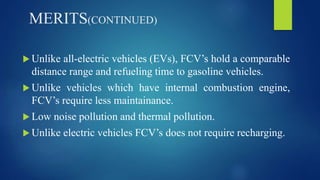 MERITS(CONTINUED)
 Unlike all-electric vehicles (EVs), FCV’s hold a comparable
distance range and refueling time to gasoline vehicles.
 Unlike vehicles which have internal combustion engine,
FCV’s require less maintainance.
 Low noise pollution and thermal pollution.
 Unlike electric vehicles FCV’s does not require recharging.
 