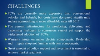 CHALLENGES
 FCVs are currently more expensive than conventional
vehicles and hybrids, but costs have decreased significantly
and are approaching to more affordable rates till 2017.
 The current infrastructure for producing, delivering, and
dispensing hydrogen to consumers cannot yet support the
widespread adoption of FCVs.
 Warranty issues on major electric components. Dealership
and repair shop not familiar with new components.
 Great amount of policy support and investment is essential to
achieve market readiness.
 