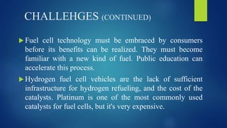 CHALLEHGES (CONTINUED)
 Fuel cell technology must be embraced by consumers
before its benefits can be realized. They must become
familiar with a new kind of fuel. Public education can
accelerate this process.
 Hydrogen fuel cell vehicles are the lack of sufficient
infrastructure for hydrogen refueling, and the cost of the
catalysts. Platinum is one of the most commonly used
catalysts for fuel cells, but it's very expensive.
 