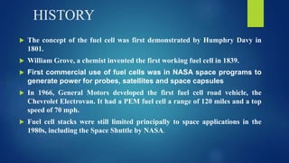 HISTORY
 The concept of the fuel cell was first demonstrated by Humphry Davy in
1801.
 William Grove, a chemist invented the first working fuel cell in 1839.
 First commercial use of fuel cells was in NASA space programs to
generate power for probes, satellites and space capsules
 In 1966, General Motors developed the first fuel cell road vehicle, the
Chevrolet Electrovan. It had a PEM fuel cell a range of 120 miles and a top
speed of 70 mph.
 Fuel cell stacks were still limited principally to space applications in the
1980s, including the Space Shuttle by NASA.
 