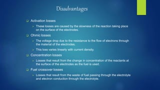 Disadvantages
 Activation losses
 These losses are caused by the slowness of the reaction taking place
on the surface of the electrodes.
 Ohmic losses
 The voltage drop due to the resistance to the flow of electrons through
the material of the electrodes.
 This loss varies linearly with current density.
 Concentration losses
 Losses that result from the change in concentration of the reactants at
the surface of the electrodes as the fuel is used.
 Fuel crossover losses
 Losses that result from the waste of fuel passing through the electrolyte
and electron conduction through the electrolyte.
 