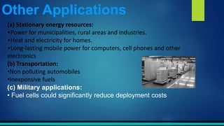 (a) Stationary energy resources:
•Power for municipalities, rural areas and industries.
•Heat and electricity for homes.
•Long-lasting mobile power for computers, cell phones and other
electronics
(b) Transportation:
•Non polluting automobiles
•Inexpensive fuels
(c) Military applications:
• Fuel cells could significantly reduce deployment costs
Other Applications
 