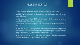 PRESENT STATUS
 Fuel cell industry began its road to commercialisation in 2007
 An 11.2 MW installation in Korea is the world’s largest fuel cell power
plant till today
 In Germany more than 250 fuel cell micro-CHP system have been
installed under the callux programme
 Commercial production of fuel cell scooters has started in Taiwan in
2012
 At the end of 2011, 215 hydrogen refuelling stations was in operation
worldwide. The stations are located in Europe (85), North America
(80), Asia Pacific (47) and the Rest of the World (3).
 In USA, at the end of 2011 Clear Edge has over 100 installations of its 5
kW ClearEdge5 HT PEMFC unit in California
 