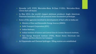  Hyundai ix35 FCEV, Mercedes-Benz B-Class F-CELL Mercedes-Benz
Citron fuel cell buses
 In May 2012, the world’s largest platinum producer Anglo American
Platinum launched a fuel cell powered mine locomotive prototype.
 Some of the agencies involved in development of fuel cells in India are
 Ministry of New and Renewable Energy Sources (MNES)
 Delhi Transport Corporation (DTC)
 Indian Railways,
 Indian Institute of Science and Central Glass & Ceramic Research Institute,
 Tata Energy Research Institute (TERI), Bharat Heavy Electricals Ltd.
(BHEL), and Reva Electric Car Company
 At Vijayawada and Chennai hydrogen filling station are established
 