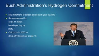 Bush Administration’s Hydrogen Commitment
 500 meter tons of carbon saved each year by 2040
 Reduce demand for
oil by 11 million
barrels per day by
2040
 Child born in 2003 to
drive a hydrogen car at age 16
 