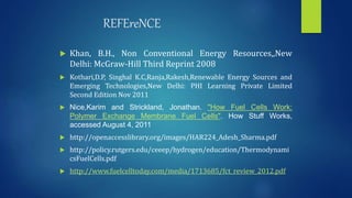 REFEreNCE
 Khan, B.H., Non Conventional Energy Resources,,New
Delhi: McGraw-Hill Third Reprint 2008
 Kothari,D.P, Singhal K.C,Ranja,Rakesh,Renewable Energy Sources and
Emerging Technologies,New Delhi: PHI Learning Private Limited
Second Edition Nov 2011
 Nice,Karim and Strickland, Jonathan. "How Fuel Cells Work:
Polymer Exchange Membrane Fuel Cells". How Stuff Works,
accessed August 4, 2011
 http://openaccesslibrary.org/images/HAR224_Adesh_Sharma.pdf
 http://policy.rutgers.edu/ceeep/hydrogen/education/Thermodynami
csFuelCells.pdf
 http://www.fuelcelltoday.com/media/1713685/fct_review_2012.pdf
 