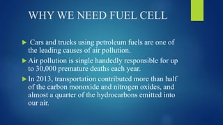 WHY WE NEED FUEL CELL
 Cars and trucks using petroleum fuels are one of
the leading causes of air pollution.
 Air pollution is single handedly responsible for up
to 30,000 premature deaths each year.
 In 2013, transportation contributed more than half
of the carbon monoxide and nitrogen oxides, and
almost a quarter of the hydrocarbons emitted into
our air.
 