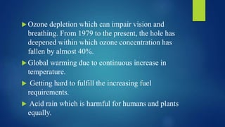  Ozone depletion which can impair vision and
breathing. From 1979 to the present, the hole has
deepened within which ozone concentration has
fallen by almost 40%.
 Global warming due to continuous increase in
temperature.
 Getting hard to fulfill the increasing fuel
requirements.
 Acid rain which is harmful for humans and plants
equally.
 