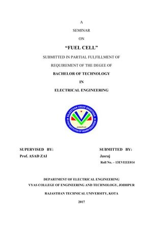 A
SEMINAR
ON
“FUEL CELL”
SUBMITTED IN PARTIAL FULFILLMENT OF
REQUIREMENT OF THE DEGEE OF
BACHELOR OF TECHNOLOGY
IN
ELECTRICAL ENGINEERING
SUPERVISED BY: SUBMITTED BY:
Prof. ASAD ZAI Jasraj
Roll No. – 13EVEEE014
DEPARTMENT OF ELECTRICAL ENGINEERING
VYAS COLLEGE OF ENGINEERING AND TECHNOLOGY, JODHPUR
RAJASTHAN TECHNICAL UNIVERSITY, KOTA
2017
 