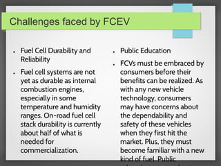 Challenges faced by FCEV
● Fuel Cell Durability and
Reliability
● Fuel cell systems are not
yet as durable as internal
combustion engines,
especially in some
temperature and humidity
ranges. On-road fuel cell
stack durability is currently
about half of what is
needed for
commercialization.
● Public Education
● FCVs must be embraced by
consumers before their
benefits can be realized. As
with any new vehicle
technology, consumers
may have concerns about
the dependability and
safety of these vehicles
when they first hit the
market. Plus, they must
become familiar with a new
kind of fuel. Public
 