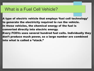 What is a Fuel Cell Vehicle?
●A type of electric vehicle that employs ‘fuel cell technology’
to generate the electricity required to run the vehicle.
●In these vehicles, the chemical energy of the fuel is
converted directly into electric energy.
●Every FCEVs uses several hundred fuel cells. Individually they
don’t produce much power, so a large number are combined
into what is called a “stack.”
 