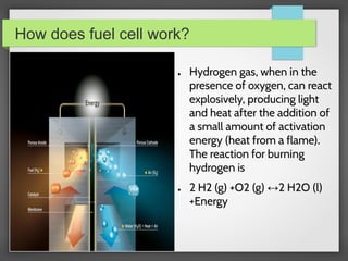 How does fuel cell work?
● Hydrogen gas, when in the
presence of oxygen, can react
explosively, producing light
and heat after the addition of
a small amount of activation
energy (heat from a flame).
The reaction for burning
hydrogen is
● 2 H2 (g) +O2 (g) ↔2 H2O (l)
+Energy
 