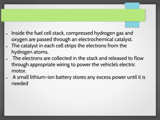 ● Inside the fuel cell stack, compressed hydrogen gas and
oxygen are passed through an electrochemical catalyst.
● The catalyst in each cell strips the electrons from the
hydrogen atoms.
● The electrons are collected in the stack and released to flow
through appropriate wiring to power the vehicle’s electric
motor.
● A small lithium-ion battery stores any excess power until it is
needed
 