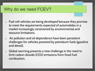 Why do we need FCEV?
● Fuel cell vehicles are being developed because they promise
to meet the requirements expected of automobiles in a
market increasingly constrained by environmental and
resource limitations.
● Air pollution and oil dependence have been persistent
challenges for vehicles powered by petroleum fuels (gasoline
and diesel).
● Global warming presents a new challenge in the need to
limit carbon dioxide (CO2) emissions from fossil fuel
combustion.
 