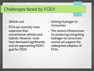 Challenges faced by FCEV
● Vehicle cost
● FCVs are currently more
expensive than
conventional vehicles and
hybrids. However, costs
have decreased significantly
and are approaching DOE's
goal for 2020
● Getting Hydrogen to
Consumers
● The current infrastructure
for producing and getting
hydrogen to consumers
cannot yet support the
widespread adoption of
FCVs.
 