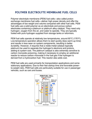 POLYMER ELECTROLYTE MEMBRANE FUEL CELLS
Polymer electrolyte membrane (PEM) fuel cells—also called proton
exchange membrane fuel cells—deliver high power density and offer the
advantages of low weight and volume compared with other fuel cells. PEM
fuel cells use a solid polymer as an electrolyte and porous carbon
electrodes containing a platinum or platinum alloy catalyst. They need only
hydrogen, oxygen from the air, and water to operate. They are typically
fueled with pure hydrogen supplied from storage tanks or reformers.
PEM fuel cells operate at relatively low temperatures, around 80°C (176°F).
Low-temperature operation allows them to start quickly (less warm-up time)
and results in less wear on system components, resulting in better
durability. However, it requires that a noble-metal catalyst (typically
platinum) be used to separate the hydrogen's electrons and protons,
adding to system cost. The platinum catalyst is also extremely sensitive to
carbon monoxide poisoning, making it necessary to employ an additional
reactor to reduce carbon monoxide in the fuel gas if the hydrogen is
derived from a hydrocarbon fuel. This reactor also adds cost.
PEM fuel cells are used primarily for transportation applications and some
stationary applications. Due to their fast startup time and favorable power-
to-weight ratio, PEM fuel cells are particularly suitable for use in passenger
vehicles, such as cars and buses.
 