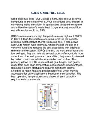 SOLID OXIDE FUEL CELLS
Solid oxide fuel cells (SOFCs) use a hard, non-porous ceramic
compound as the electrolyte. SOFCs are around 60% efficient at
converting fuel to electricity. In applications designed to capture
and utilize the system's waste heat (co-generation), overall fuel
use efficiencies could top 85%.
SOFCs operate at very high temperatures—as high as 1,000°C
(1,830°F). High-temperature operation removes the need for
precious-metal catalyst, thereby reducing cost. It also allows
SOFCs to reform fuels internally, which enables the use of a
variety of fuels and reduces the cost associated with adding a
reformer to the system. SOFCs are also the most sulfur-resistant
fuel cell type; they can tolerate several orders of magnitude more
sulfur than other cell types can. In addition, they are not poisoned
by carbon monoxide, which can even be used as fuel. This
property allows SOFCs to use natural gas, biogas, and gases
made from coal. High-temperature operation has disadvantages.
It results in a slow startup and requires significant thermal
shielding to retain heat and protect personnel, which may be
acceptable for utility applications but not for transportation. The
high operating temperatures also place stringent durability
requirements on materials.
 
