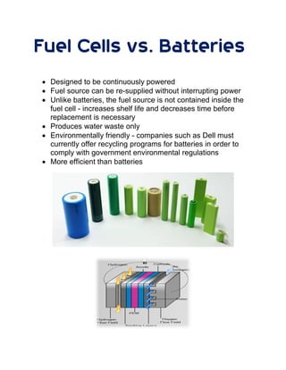 Fuel Cells vs. Batteries
 Designed to be continuously powered
 Fuel source can be re-supplied without interrupting power
 Unlike batteries, the fuel source is not contained inside the
fuel cell - increases shelf life and decreases time before
replacement is necessary
 Produces water waste only
 Environmentally friendly - companies such as Dell must
currently offer recycling programs for batteries in order to
comply with government environmental regulations
 More efficient than batteries
 