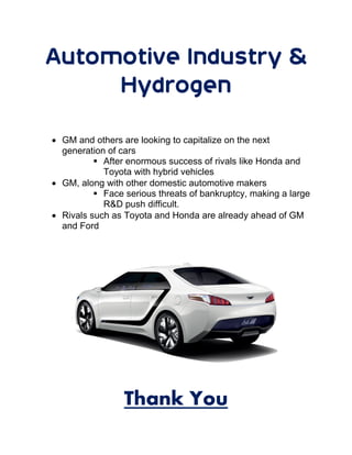 Automotive Industry &
Hydrogen
 GM and others are looking to capitalize on the next
generation of cars
 After enormous success of rivals like Honda and
Toyota with hybrid vehicles
 GM, along with other domestic automotive makers
 Face serious threats of bankruptcy, making a large
R&D push difficult.
 Rivals such as Toyota and Honda are already ahead of GM
and Ford
Thank You
 