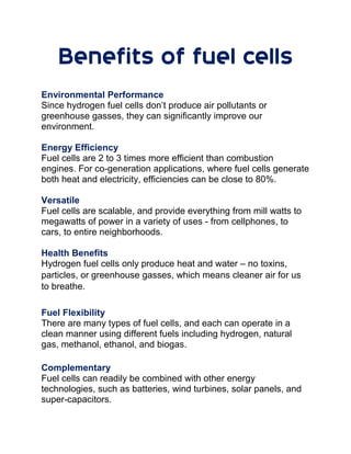 Benefits of fuel cells
Environmental Performance
Since hydrogen fuel cells don’t produce air pollutants or
greenhouse gasses, they can significantly improve our
environment.
Energy Efficiency
Fuel cells are 2 to 3 times more efficient than combustion
engines. For co-generation applications, where fuel cells generate
both heat and electricity, efficiencies can be close to 80%.
Versatile
Fuel cells are scalable, and provide everything from mill watts to
megawatts of power in a variety of uses - from cellphones, to
cars, to entire neighborhoods.
Health Benefits
Hydrogen fuel cells only produce heat and water – no toxins,
particles, or greenhouse gasses, which means cleaner air for us
to breathe.
Fuel Flexibility
There are many types of fuel cells, and each can operate in a
clean manner using different fuels including hydrogen, natural
gas, methanol, ethanol, and biogas.
Complementary
Fuel cells can readily be combined with other energy
technologies, such as batteries, wind turbines, solar panels, and
super-capacitors.
 