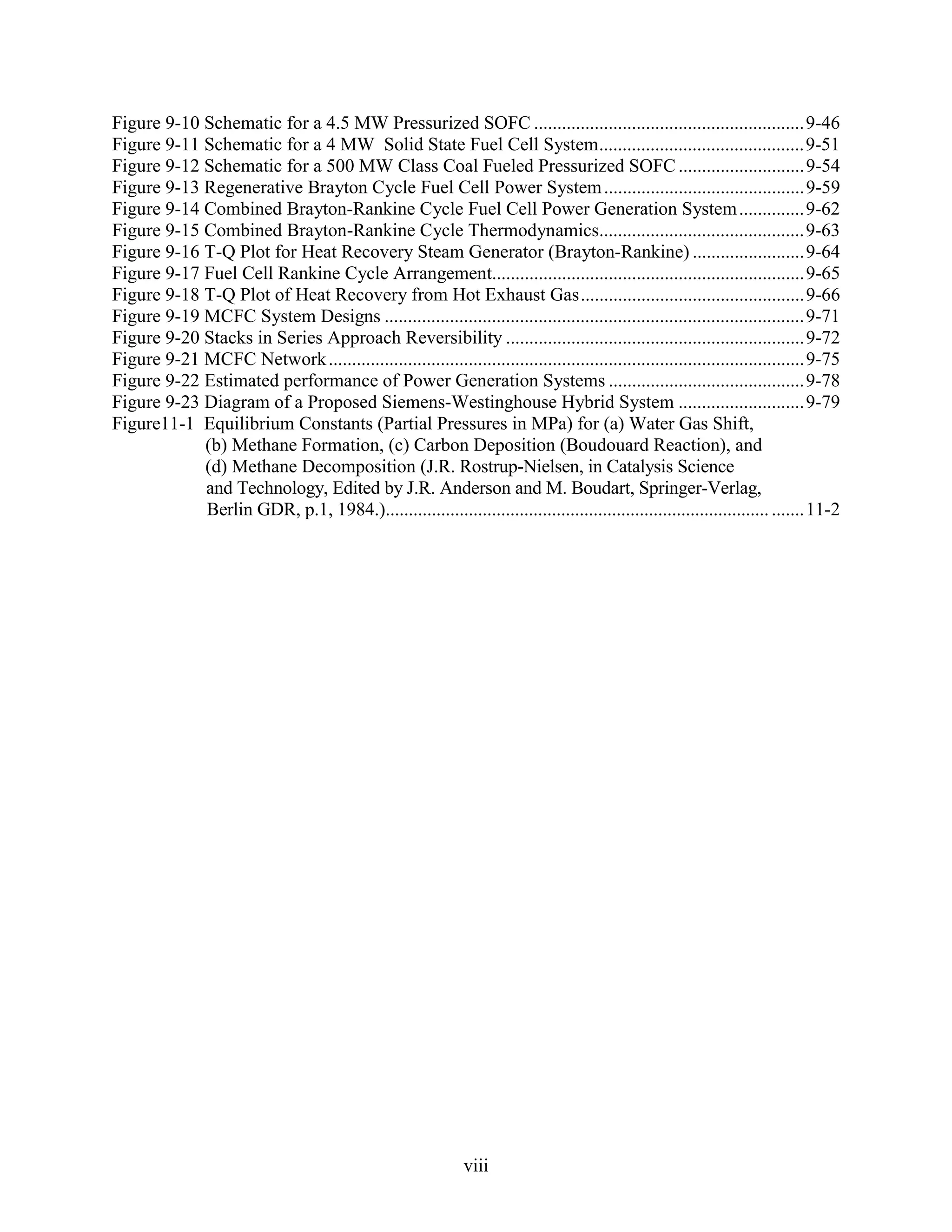 Figure 9-10 Schematic for a 4.5 MW Pressurized SOFC ..........................................................9-46
Figure 9-11 Schematic for a 4 MW Solid State Fuel Cell System............................................9-51
Figure 9-12 Schematic for a 500 MW Class Coal Fueled Pressurized SOFC ...........................9-54
Figure 9-13 Regenerative Brayton Cycle Fuel Cell Power System ...........................................9-59
Figure 9-14 Combined Brayton-Rankine Cycle Fuel Cell Power Generation System ..............9-62
Figure 9-15 Combined Brayton-Rankine Cycle Thermodynamics............................................9-63
Figure 9-16 T-Q Plot for Heat Recovery Steam Generator (Brayton-Rankine) ........................9-64
Figure 9-17 Fuel Cell Rankine Cycle Arrangement...................................................................9-65
Figure 9-18 T-Q Plot of Heat Recovery from Hot Exhaust Gas................................................9-66
Figure 9-19 MCFC System Designs ..........................................................................................9-71
Figure 9-20 Stacks in Series Approach Reversibility ................................................................9-72
Figure 9-21 MCFC Network ......................................................................................................9-75
Figure 9-22 Estimated performance of Power Generation Systems ..........................................9-78
Figure 9-23 Diagram of a Proposed Siemens-Westinghouse Hybrid System ...........................9-79
Figure11-1 Equilibrium Constants (Partial Pressures in MPa) for (a) Water Gas Shift,
            (b) Methane Formation, (c) Carbon Deposition (Boudouard Reaction), and
            (d) Methane Decomposition (J.R. Rostrup-Nielsen, in Catalysis Science
            and Technology, Edited by J.R. Anderson and M. Boudart, Springer-Verlag,
            Berlin GDR, p.1, 1984.)................................................................................... .......11-2




                                                               viii
 