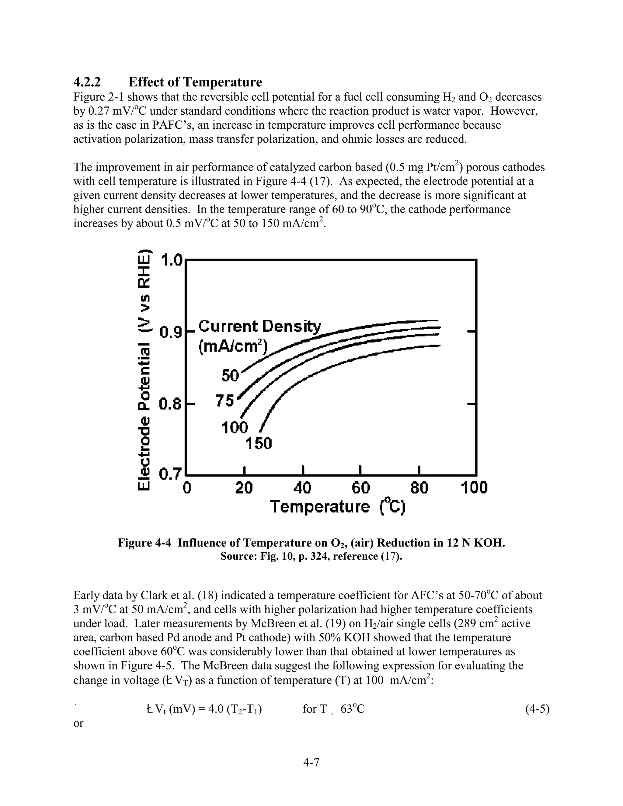 4.2.2      Effect of Temperature
Figure 2-1 shows that the reversible cell potential for a fuel cell consuming H2 and O2 decreases
by 0.27 mV/oC under standard conditions where the reaction product is water vapor. However,
as is the case in PAFC’s, an increase in temperature improves cell performance because
activation polarization, mass transfer polarization, and ohmic losses are reduced.

The improvement in air performance of catalyzed carbon based (0.5 mg Pt/cm2) porous cathodes
with cell temperature is illustrated in Figure 4-4 (17). As expected, the electrode potential at a
given current density decreases at lower temperatures, and the decrease is more significant at
higher current densities. In the temperature range of 60 to 90oC, the cathode performance
increases by about 0.5 mV/oC at 50 to 150 mA/cm2.




         Figure 4-4 Influence of Temperature on O2, (air) Reduction in 12 N KOH.
                              Source: Fig. 10, p. 324, reference (17).


Early data by Clark et al. (18) indicated a temperature coefficient for AFC’s at 50-70oC of about
3 mV/oC at 50 mA/cm2, and cells with higher polarization had higher temperature coefficients
under load. Later measurements by McBreen et al. (19) on H2/air single cells (289 cm2 active
area, carbon based Pd anode and Pt cathode) with 50% KOH showed that the temperature
coefficient above 60oC was considerably lower than that obtained at lower temperatures as
shown in Figure 4-5. The McBreen data suggest the following expression for evaluating the
change in voltage ( VT) as a function of temperature (T) at 100 mA/cm2:

                Vt (mV) = 4.0 (T2-T1)           for T   63oC                                 (4-5)
or


                                                4-7
 