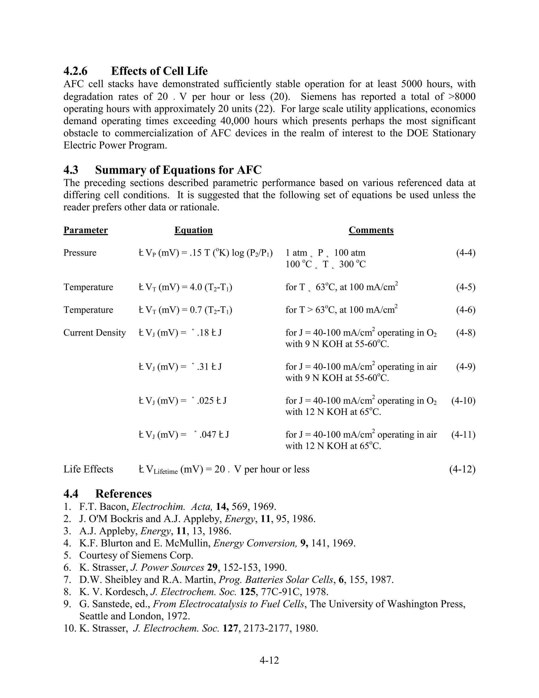 4.2.6       Effects of Cell Life
AFC cell stacks have demonstrated sufficiently stable operation for at least 5000 hours, with
degradation rates of 20 V per hour or less (20). Siemens has reported a total of >8000
operating hours with approximately 20 units (22). For large scale utility applications, economics
demand operating times exceeding 40,000 hours which presents perhaps the most significant
obstacle to commercialization of AFC devices in the realm of interest to the DOE Stationary
Electric Power Program.

4.3     Summary of Equations for AFC
The preceding sections described parametric performance based on various referenced data at
differing cell conditions. It is suggested that the following set of equations be used unless the
reader prefers other data or rationale.

Parameter                 Equation                                   Comments

Pressure           VP (mV) = .15 T (oK) log (P2/P1)   1 atm P 100 atm                           (4-4)
                                                      100 oC T 300 oC

Temperature        VT (mV) = 4.0 (T2-T1)              for T   63oC, at 100 mA/cm2               (4-5)

Temperature        VT (mV) = 0.7 (T2-T1)              for T > 63oC, at 100 mA/cm2               (4-6)

Current Density    VJ (mV) =   .18 J                  for J = 40-100 mA/cm2 operating in O2     (4-8)
                                                      with 9 N KOH at 55-60oC.

                   VJ (mV) =   .31 J                  for J = 40-100 mA/cm2 operating in air    (4-9)
                                                      with 9 N KOH at 55-60oC.

                   VJ (mV) =   .025 J                 for J = 40-100 mA/cm2 operating in O2    (4-10)
                                                      with 12 N KOH at 65oC.

                   VJ (mV) =    .047 J                for J = 40-100 mA/cm2 operating in air   (4-11)
                                                      with 12 N KOH at 65oC.

Life Effects       VLifetime (mV) = 20 V per hour or less                                      (4-12)

4.4     References
1.  F.T. Bacon, Electrochim. Acta, 14, 569, 1969.
2.  J. O'M Bockris and A.J. Appleby, Energy, 11, 95, 1986.
3.  A.J. Appleby, Energy, 11, 13, 1986.
4.  K.F. Blurton and E. McMullin, Energy Conversion, 9, 141, 1969.
5.  Courtesy of Siemens Corp.
6.  K. Strasser, J. Power Sources 29, 152-153, 1990.
7.  D.W. Sheibley and R.A. Martin, Prog. Batteries Solar Cells, 6, 155, 1987.
8.  K. V. Kordesch, J. Electrochem. Soc. 125, 77C-91C, 1978.
9.  G. Sanstede, ed., From Electrocatalysis to Fuel Cells, The University of Washington Press,
    Seattle and London, 1972.
10. K. Strasser, J. Electrochem. Soc. 127, 2173-2177, 1980.


                                               4-12
 