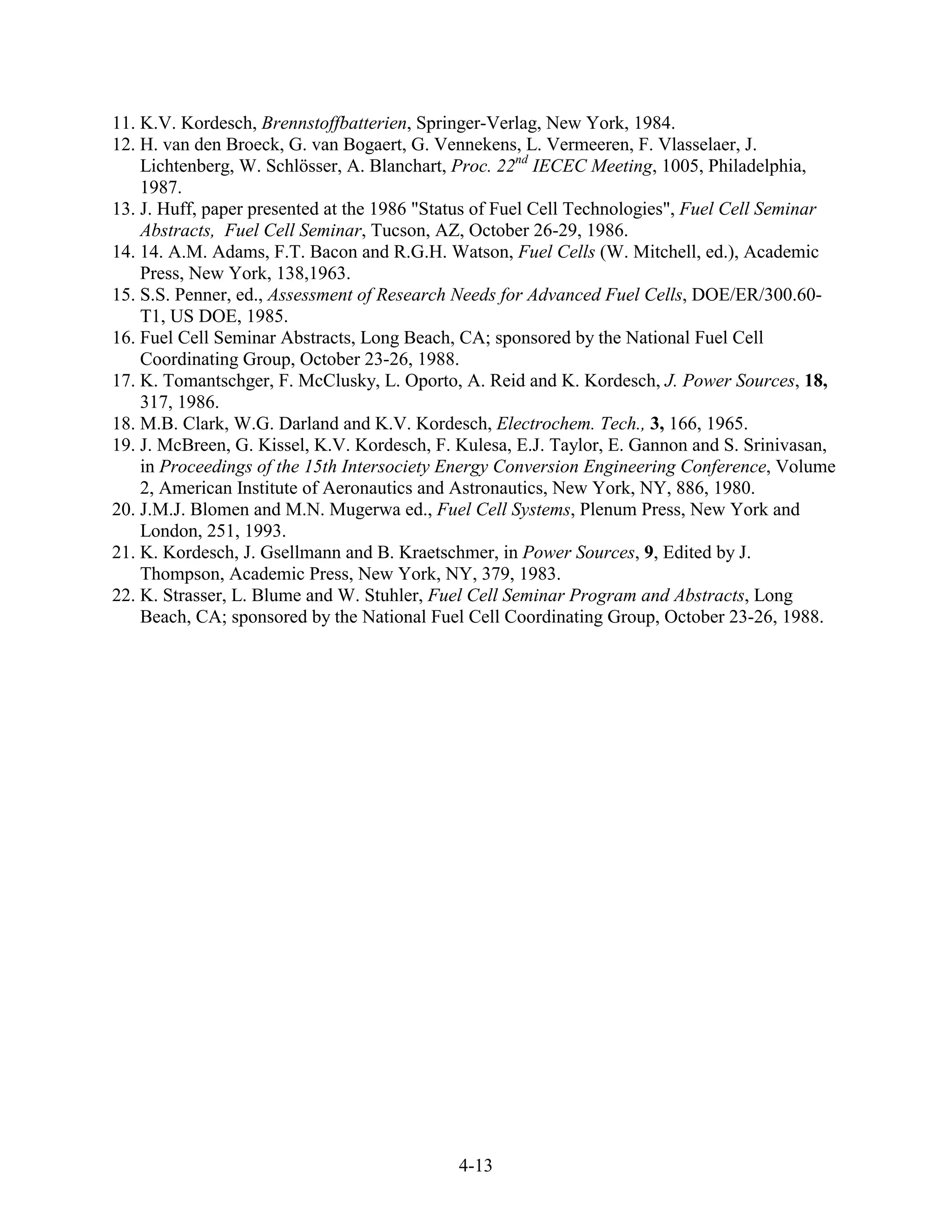 11. K.V. Kordesch, Brennstoffbatterien, Springer-Verlag, New York, 1984.
12. H. van den Broeck, G. van Bogaert, G. Vennekens, L. Vermeeren, F. Vlasselaer, J.
    Lichtenberg, W. Schlösser, A. Blanchart, Proc. 22nd IECEC Meeting, 1005, Philadelphia,
    1987.
13. J. Huff, paper presented at the 1986 "Status of Fuel Cell Technologies", Fuel Cell Seminar
    Abstracts, Fuel Cell Seminar, Tucson, AZ, October 26-29, 1986.
14. 14. A.M. Adams, F.T. Bacon and R.G.H. Watson, Fuel Cells (W. Mitchell, ed.), Academic
    Press, New York, 138,1963.
15. S.S. Penner, ed., Assessment of Research Needs for Advanced Fuel Cells, DOE/ER/300.60-
    T1, US DOE, 1985.
16. Fuel Cell Seminar Abstracts, Long Beach, CA; sponsored by the National Fuel Cell
    Coordinating Group, October 23-26, 1988.
17. K. Tomantschger, F. McClusky, L. Oporto, A. Reid and K. Kordesch, J. Power Sources, 18,
    317, 1986.
18. M.B. Clark, W.G. Darland and K.V. Kordesch, Electrochem. Tech., 3, 166, 1965.
19. J. McBreen, G. Kissel, K.V. Kordesch, F. Kulesa, E.J. Taylor, E. Gannon and S. Srinivasan,
    in Proceedings of the 15th Intersociety Energy Conversion Engineering Conference, Volume
    2, American Institute of Aeronautics and Astronautics, New York, NY, 886, 1980.
20. J.M.J. Blomen and M.N. Mugerwa ed., Fuel Cell Systems, Plenum Press, New York and
    London, 251, 1993.
21. K. Kordesch, J. Gsellmann and B. Kraetschmer, in Power Sources, 9, Edited by J.
    Thompson, Academic Press, New York, NY, 379, 1983.
22. K. Strasser, L. Blume and W. Stuhler, Fuel Cell Seminar Program and Abstracts, Long
    Beach, CA; sponsored by the National Fuel Cell Coordinating Group, October 23-26, 1988.




                                             4-13
 