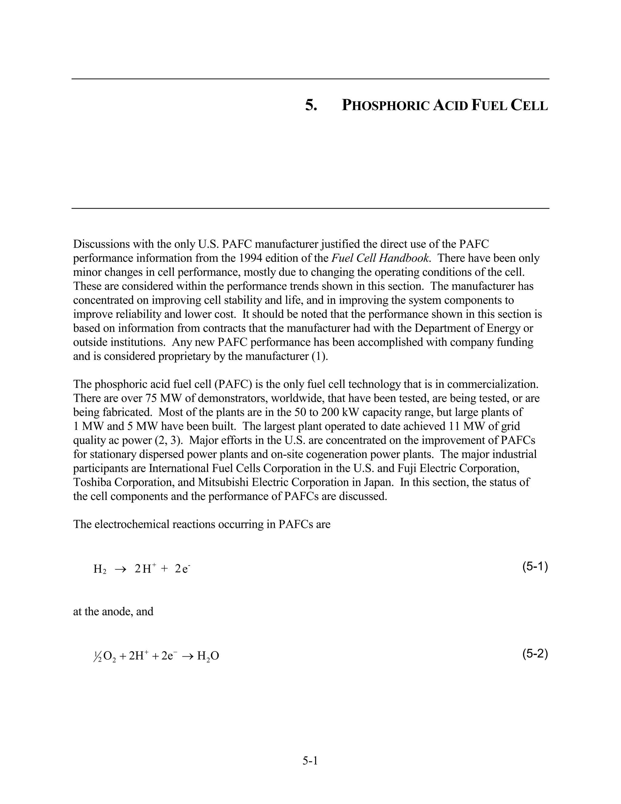 5.      PHOSPHORIC ACID FUEL CELL




Discussions with the only U.S. PAFC manufacturer justified the direct use of the PAFC
performance information from the 1994 edition of the Fuel Cell Handbook. There have been only
minor changes in cell performance, mostly due to changing the operating conditions of the cell.
These are considered within the performance trends shown in this section. The manufacturer has
concentrated on improving cell stability and life, and in improving the system components to
improve reliability and lower cost. It should be noted that the performance shown in this section is
based on information from contracts that the manufacturer had with the Department of Energy or
outside institutions. Any new PAFC performance has been accomplished with company funding
and is considered proprietary by the manufacturer (1).

The phosphoric acid fuel cell (PAFC) is the only fuel cell technology that is in commercialization.
There are over 75 MW of demonstrators, worldwide, that have been tested, are being tested, or are
being fabricated. Most of the plants are in the 50 to 200 kW capacity range, but large plants of
1 MW and 5 MW have been built. The largest plant operated to date achieved 11 MW of grid
quality ac power (2, 3). Major efforts in the U.S. are concentrated on the improvement of PAFCs
for stationary dispersed power plants and on-site cogeneration power plants. The major industrial
participants are International Fuel Cells Corporation in the U.S. and Fuji Electric Corporation,
Toshiba Corporation, and Mitsubishi Electric Corporation in Japan. In this section, the status of
the cell components and the performance of PAFCs are discussed.

The electrochemical reactions occurring in PAFCs are


    H2           2 H + + 2e-                                                                   (5-1)


at the anode, and


    1
        2   O2   2H   2e       H 2O                                                            (5-2)




                                                5-1
 