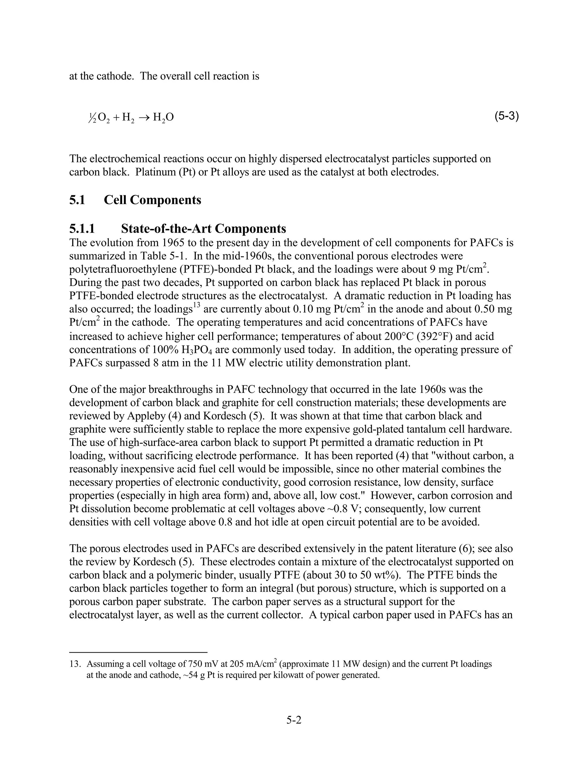 at the cathode. The overall cell reaction is


      1
          2   O2   H2   H 2O                                                                                 (5-3)


The electrochemical reactions occur on highly dispersed electrocatalyst particles supported on
carbon black. Platinum (Pt) or Pt alloys are used as the catalyst at both electrodes.

5.1           Cell Components

5.1.1              State-of-the-Art Components
The evolution from 1965 to the present day in the development of cell components for PAFCs is
summarized in Table 5-1. In the mid-1960s, the conventional porous electrodes were
polytetrafluoroethylene (PTFE)-bonded Pt black, and the loadings were about 9 mg Pt/cm2.
During the past two decades, Pt supported on carbon black has replaced Pt black in porous
PTFE-bonded electrode structures as the electrocatalyst. A dramatic reduction in Pt loading has
also occurred; the loadings13 are currently about 0.10 mg Pt/cm2 in the anode and about 0.50 mg
Pt/cm2 in the cathode. The operating temperatures and acid concentrations of PAFCs have
increased to achieve higher cell performance; temperatures of about 200 C (392 F) and acid
concentrations of 100% H3PO4 are commonly used today. In addition, the operating pressure of
PAFCs surpassed 8 atm in the 11 MW electric utility demonstration plant.

One of the major breakthroughs in PAFC technology that occurred in the late 1960s was the
development of carbon black and graphite for cell construction materials; these developments are
reviewed by Appleby (4) and Kordesch (5). It was shown at that time that carbon black and
graphite were sufficiently stable to replace the more expensive gold-plated tantalum cell hardware.
The use of high-surface-area carbon black to support Pt permitted a dramatic reduction in Pt
loading, without sacrificing electrode performance. It has been reported (4) that "without carbon, a
reasonably inexpensive acid fuel cell would be impossible, since no other material combines the
necessary properties of electronic conductivity, good corrosion resistance, low density, surface
properties (especially in high area form) and, above all, low cost." However, carbon corrosion and
Pt dissolution become problematic at cell voltages above ~0.8 V; consequently, low current
densities with cell voltage above 0.8 and hot idle at open circuit potential are to be avoided.

The porous electrodes used in PAFCs are described extensively in the patent literature (6); see also
the review by Kordesch (5). These electrodes contain a mixture of the electrocatalyst supported on
carbon black and a polymeric binder, usually PTFE (about 30 to 50 wt%). The PTFE binds the
carbon black particles together to form an integral (but porous) structure, which is supported on a
porous carbon paper substrate. The carbon paper serves as a structural support for the
electrocatalyst layer, as well as the current collector. A typical carbon paper used in PAFCs has an



13. Assuming a cell voltage of 750 mV at 205 mA/cm2 (approximate 11 MW design) and the current Pt loadings
    at the anode and cathode, ~54 g Pt is required per kilowatt of power generated.



                                                      5-2
 