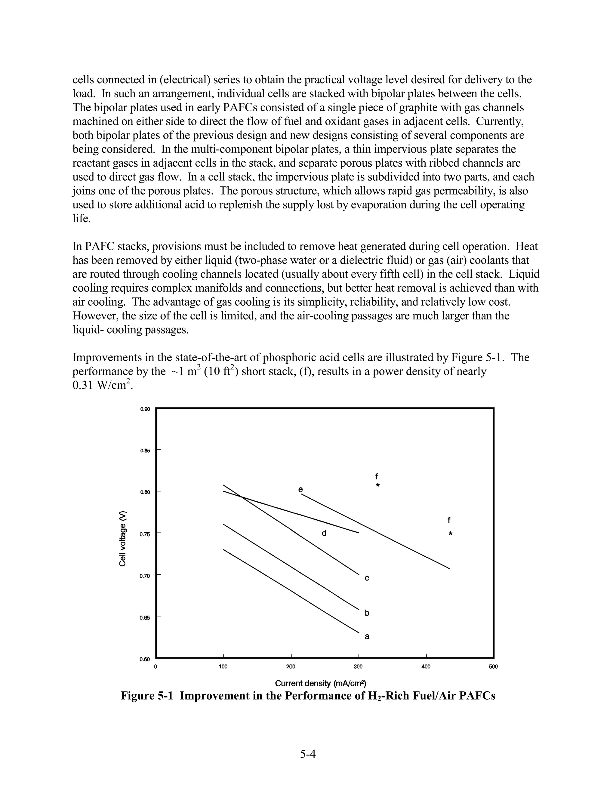 cells connected in (electrical) series to obtain the practical voltage level desired for delivery to the
load. In such an arrangement, individual cells are stacked with bipolar plates between the cells.
The bipolar plates used in early PAFCs consisted of a single piece of graphite with gas channels
machined on either side to direct the flow of fuel and oxidant gases in adjacent cells. Currently,
both bipolar plates of the previous design and new designs consisting of several components are
being considered. In the multi-component bipolar plates, a thin impervious plate separates the
reactant gases in adjacent cells in the stack, and separate porous plates with ribbed channels are
used to direct gas flow. In a cell stack, the impervious plate is subdivided into two parts, and each
joins one of the porous plates. The porous structure, which allows rapid gas permeability, is also
used to store additional acid to replenish the supply lost by evaporation during the cell operating
life.

In PAFC stacks, provisions must be included to remove heat generated during cell operation. Heat
has been removed by either liquid (two-phase water or a dielectric fluid) or gas (air) coolants that
are routed through cooling channels located (usually about every fifth cell) in the cell stack. Liquid
cooling requires complex manifolds and connections, but better heat removal is achieved than with
air cooling. The advantage of gas cooling is its simplicity, reliability, and relatively low cost.
However, the size of the cell is limited, and the air-cooling passages are much larger than the
liquid- cooling passages.

Improvements in the state-of-the-art of phosphoric acid cells are illustrated by Figure 5-1. The
performance by the ~1 m2 (10 ft2) short stack, (f), results in a power density of nearly
0.31 W/cm2.




          Figure 5-1 Improvement in the Performance of H2-Rich Fuel/Air PAFCs



                                                   5-4
 