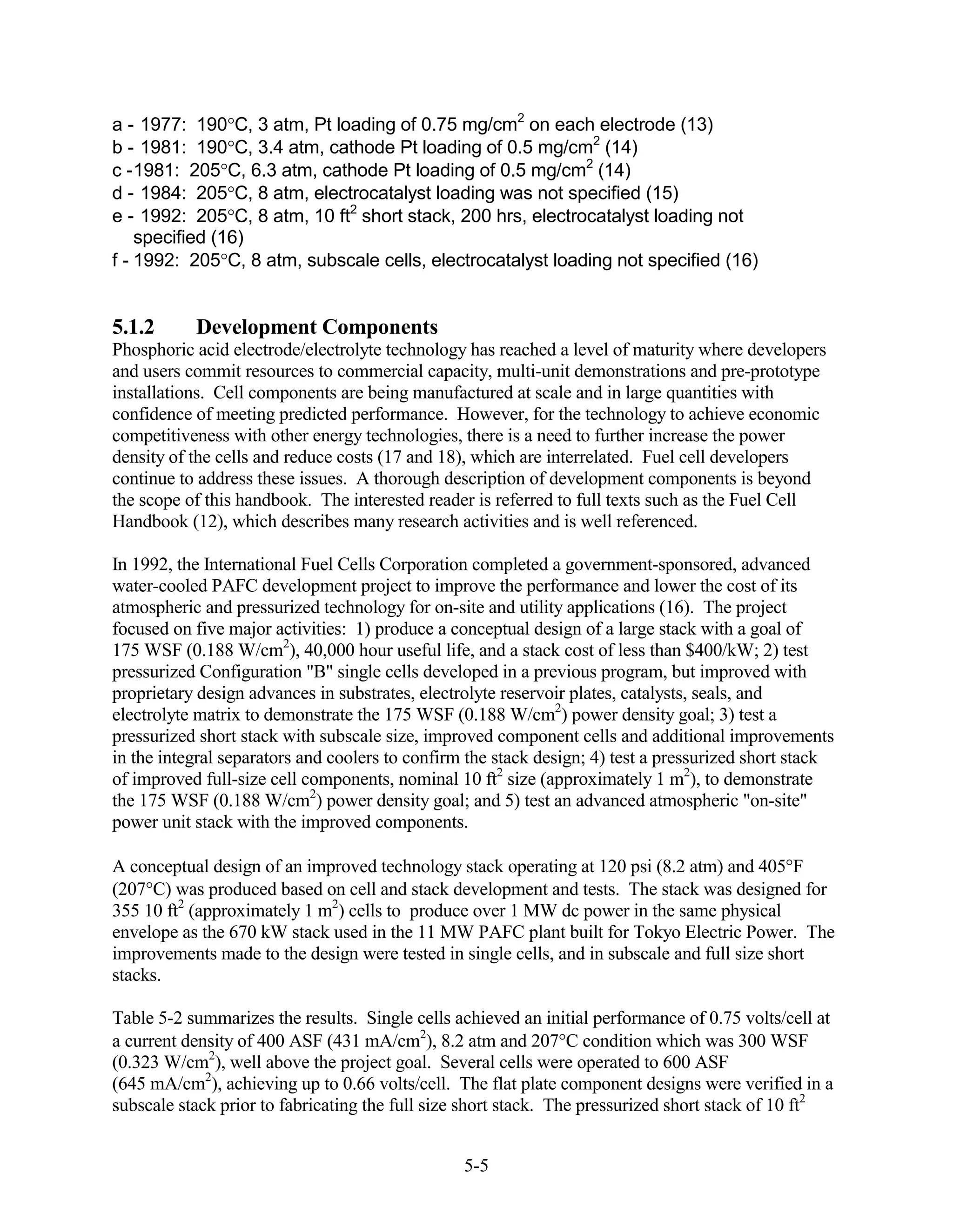 a - 1977: 190 C, 3 atm, Pt loading of 0.75 mg/cm2 on each electrode (13)
b - 1981: 190 C, 3.4 atm, cathode Pt loading of 0.5 mg/cm2 (14)
c - 1981: 205 C, 6.3 atm, cathode Pt loading of 0.5 mg/cm2 (14)
d - 1984: 205 C, 8 atm, electrocatalyst loading was not specified (15)
e - 1992: 205 C, 8 atm, 10 ft2 short stack, 200 hrs, electrocatalyst loading not
    specified (16)
f - 1992: 205 C, 8 atm, subscale cells, electrocatalyst loading not specified (16)


5.1.2      Development Components
Phosphoric acid electrode/electrolyte technology has reached a level of maturity where developers
and users commit resources to commercial capacity, multi-unit demonstrations and pre-prototype
installations. Cell components are being manufactured at scale and in large quantities with
confidence of meeting predicted performance. However, for the technology to achieve economic
competitiveness with other energy technologies, there is a need to further increase the power
density of the cells and reduce costs (17 and 18), which are interrelated. Fuel cell developers
continue to address these issues. A thorough description of development components is beyond
the scope of this handbook. The interested reader is referred to full texts such as the Fuel Cell
Handbook (12), which describes many research activities and is well referenced.

In 1992, the International Fuel Cells Corporation completed a government-sponsored, advanced
water-cooled PAFC development project to improve the performance and lower the cost of its
atmospheric and pressurized technology for on-site and utility applications (16). The project
focused on five major activities: 1) produce a conceptual design of a large stack with a goal of
175 WSF (0.188 W/cm2), 40,000 hour useful life, and a stack cost of less than $400/kW; 2) test
pressurized Configuration "B" single cells developed in a previous program, but improved with
proprietary design advances in substrates, electrolyte reservoir plates, catalysts, seals, and
electrolyte matrix to demonstrate the 175 WSF (0.188 W/cm2) power density goal; 3) test a
pressurized short stack with subscale size, improved component cells and additional improvements
in the integral separators and coolers to confirm the stack design; 4) test a pressurized short stack
of improved full-size cell components, nominal 10 ft2 size (approximately 1 m2), to demonstrate
the 175 WSF (0.188 W/cm2) power density goal; and 5) test an advanced atmospheric "on-site"
power unit stack with the improved components.

A conceptual design of an improved technology stack operating at 120 psi (8.2 atm) and 405 F
(207 C) was produced based on cell and stack development and tests. The stack was designed for
355 10 ft2 (approximately 1 m2) cells to produce over 1 MW dc power in the same physical
envelope as the 670 kW stack used in the 11 MW PAFC plant built for Tokyo Electric Power. The
improvements made to the design were tested in single cells, and in subscale and full size short
stacks.

Table 5-2 summarizes the results. Single cells achieved an initial performance of 0.75 volts/cell at
a current density of 400 ASF (431 mA/cm2), 8.2 atm and 207 C condition which was 300 WSF
(0.323 W/cm2), well above the project goal. Several cells were operated to 600 ASF
(645 mA/cm2), achieving up to 0.66 volts/cell. The flat plate component designs were verified in a
subscale stack prior to fabricating the full size short stack. The pressurized short stack of 10 ft2


                                                 5-5
 