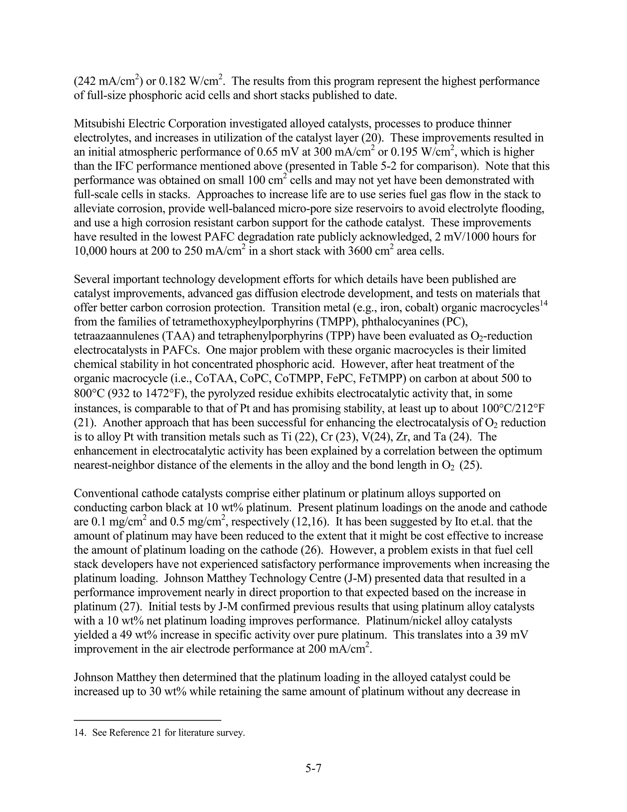 (242 mA/cm2) or 0.182 W/cm2. The results from this program represent the highest performance
of full-size phosphoric acid cells and short stacks published to date.

Mitsubishi Electric Corporation investigated alloyed catalysts, processes to produce thinner
electrolytes, and increases in utilization of the catalyst layer (20). These improvements resulted in
an initial atmospheric performance of 0.65 mV at 300 mA/cm2 or 0.195 W/cm2, which is higher
than the IFC performance mentioned above (presented in Table 5-2 for comparison). Note that this
performance was obtained on small 100 cm2 cells and may not yet have been demonstrated with
full-scale cells in stacks. Approaches to increase life are to use series fuel gas flow in the stack to
alleviate corrosion, provide well-balanced micro-pore size reservoirs to avoid electrolyte flooding,
and use a high corrosion resistant carbon support for the cathode catalyst. These improvements
have resulted in the lowest PAFC degradation rate publicly acknowledged, 2 mV/1000 hours for
10,000 hours at 200 to 250 mA/cm2 in a short stack with 3600 cm2 area cells.

Several important technology development efforts for which details have been published are
catalyst improvements, advanced gas diffusion electrode development, and tests on materials that
offer better carbon corrosion protection. Transition metal (e.g., iron, cobalt) organic macrocycles14
from the families of tetramethoxypheylporphyrins (TMPP), phthalocyanines (PC),
tetraazaannulenes (TAA) and tetraphenylporphyrins (TPP) have been evaluated as O2-reduction
electrocatalysts in PAFCs. One major problem with these organic macrocycles is their limited
chemical stability in hot concentrated phosphoric acid. However, after heat treatment of the
organic macrocycle (i.e., CoTAA, CoPC, CoTMPP, FePC, FeTMPP) on carbon at about 500 to
800 C (932 to 1472 F), the pyrolyzed residue exhibits electrocatalytic activity that, in some
instances, is comparable to that of Pt and has promising stability, at least up to about 100 C/212 F
(21). Another approach that has been successful for enhancing the electrocatalysis of O2 reduction
is to alloy Pt with transition metals such as Ti (22), Cr (23), V(24), Zr, and Ta (24). The
enhancement in electrocatalytic activity has been explained by a correlation between the optimum
nearest-neighbor distance of the elements in the alloy and the bond length in O2 (25).

Conventional cathode catalysts comprise either platinum or platinum alloys supported on
conducting carbon black at 10 wt% platinum. Present platinum loadings on the anode and cathode
are 0.1 mg/cm2 and 0.5 mg/cm2, respectively (12,16). It has been suggested by Ito et.al. that the
amount of platinum may have been reduced to the extent that it might be cost effective to increase
the amount of platinum loading on the cathode (26). However, a problem exists in that fuel cell
stack developers have not experienced satisfactory performance improvements when increasing the
platinum loading. Johnson Matthey Technology Centre (J-M) presented data that resulted in a
performance improvement nearly in direct proportion to that expected based on the increase in
platinum (27). Initial tests by J-M confirmed previous results that using platinum alloy catalysts
with a 10 wt% net platinum loading improves performance. Platinum/nickel alloy catalysts
yielded a 49 wt% increase in specific activity over pure platinum. This translates into a 39 mV
improvement in the air electrode performance at 200 mA/cm2.

Johnson Matthey then determined that the platinum loading in the alloyed catalyst could be
increased up to 30 wt% while retaining the same amount of platinum without any decrease in


14. See Reference 21 for literature survey.


                                                  5-7
 
