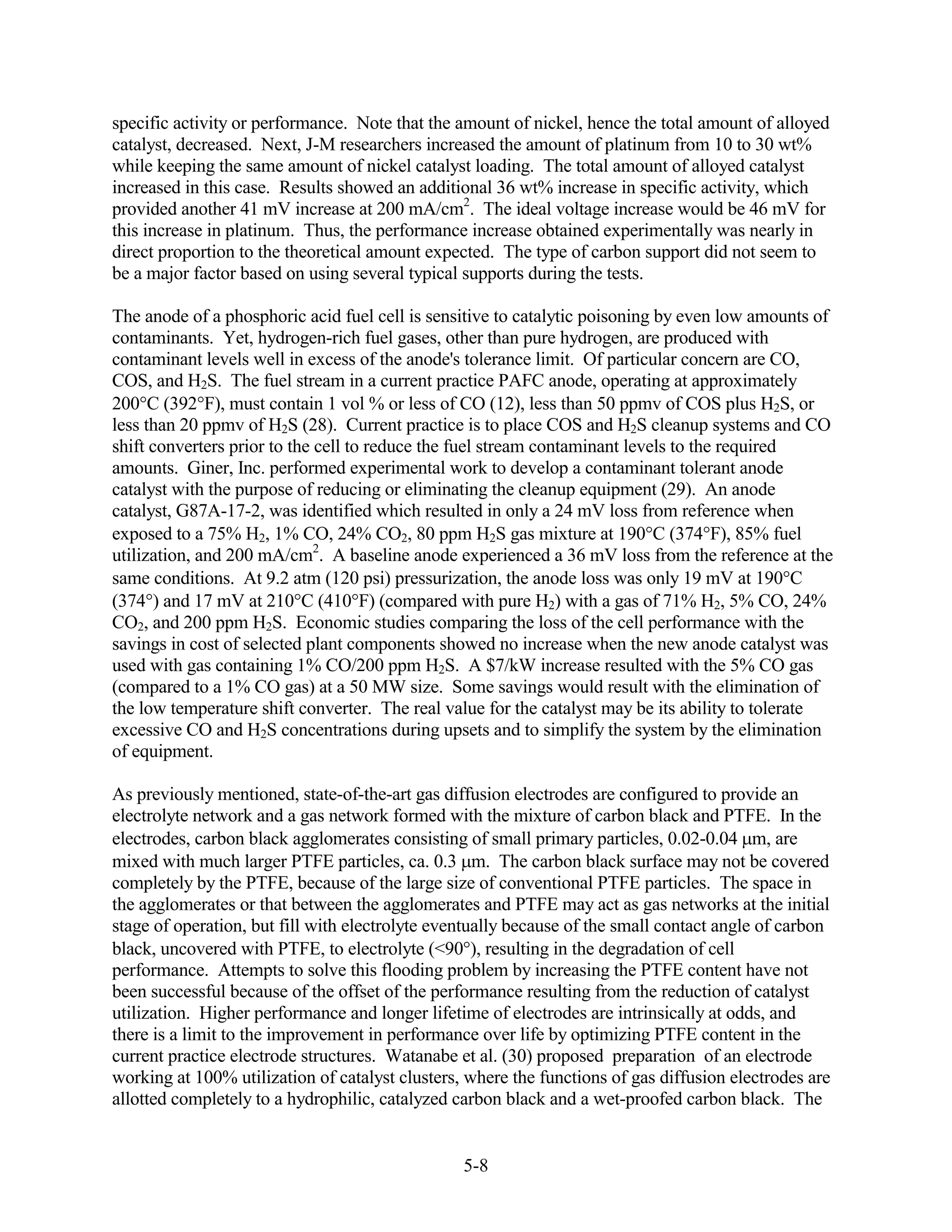 specific activity or performance. Note that the amount of nickel, hence the total amount of alloyed
catalyst, decreased. Next, J-M researchers increased the amount of platinum from 10 to 30 wt%
while keeping the same amount of nickel catalyst loading. The total amount of alloyed catalyst
increased in this case. Results showed an additional 36 wt% increase in specific activity, which
provided another 41 mV increase at 200 mA/cm2. The ideal voltage increase would be 46 mV for
this increase in platinum. Thus, the performance increase obtained experimentally was nearly in
direct proportion to the theoretical amount expected. The type of carbon support did not seem to
be a major factor based on using several typical supports during the tests.

The anode of a phosphoric acid fuel cell is sensitive to catalytic poisoning by even low amounts of
contaminants. Yet, hydrogen-rich fuel gases, other than pure hydrogen, are produced with
contaminant levels well in excess of the anode's tolerance limit. Of particular concern are CO,
COS, and H2S. The fuel stream in a current practice PAFC anode, operating at approximately
200 C (392 F), must contain 1 vol % or less of CO (12), less than 50 ppmv of COS plus H2S, or
less than 20 ppmv of H2S (28). Current practice is to place COS and H2S cleanup systems and CO
shift converters prior to the cell to reduce the fuel stream contaminant levels to the required
amounts. Giner, Inc. performed experimental work to develop a contaminant tolerant anode
catalyst with the purpose of reducing or eliminating the cleanup equipment (29). An anode
catalyst, G87A-17-2, was identified which resulted in only a 24 mV loss from reference when
exposed to a 75% H2, 1% CO, 24% CO2, 80 ppm H2S gas mixture at 190 C (374 F), 85% fuel
utilization, and 200 mA/cm2. A baseline anode experienced a 36 mV loss from the reference at the
same conditions. At 9.2 atm (120 psi) pressurization, the anode loss was only 19 mV at 190 C
(374 ) and 17 mV at 210 C (410 F) (compared with pure H2) with a gas of 71% H2, 5% CO, 24%
CO2, and 200 ppm H2S. Economic studies comparing the loss of the cell performance with the
savings in cost of selected plant components showed no increase when the new anode catalyst was
used with gas containing 1% CO/200 ppm H2S. A $7/kW increase resulted with the 5% CO gas
(compared to a 1% CO gas) at a 50 MW size. Some savings would result with the elimination of
the low temperature shift converter. The real value for the catalyst may be its ability to tolerate
excessive CO and H2S concentrations during upsets and to simplify the system by the elimination
of equipment.

As previously mentioned, state-of-the-art gas diffusion electrodes are configured to provide an
electrolyte network and a gas network formed with the mixture of carbon black and PTFE. In the
electrodes, carbon black agglomerates consisting of small primary particles, 0.02-0.04 m, are
mixed with much larger PTFE particles, ca. 0.3 m. The carbon black surface may not be covered
completely by the PTFE, because of the large size of conventional PTFE particles. The space in
the agglomerates or that between the agglomerates and PTFE may act as gas networks at the initial
stage of operation, but fill with electrolyte eventually because of the small contact angle of carbon
black, uncovered with PTFE, to electrolyte (<90 ), resulting in the degradation of cell
performance. Attempts to solve this flooding problem by increasing the PTFE content have not
been successful because of the offset of the performance resulting from the reduction of catalyst
utilization. Higher performance and longer lifetime of electrodes are intrinsically at odds, and
there is a limit to the improvement in performance over life by optimizing PTFE content in the
current practice electrode structures. Watanabe et al. (30) proposed preparation of an electrode
working at 100% utilization of catalyst clusters, where the functions of gas diffusion electrodes are
allotted completely to a hydrophilic, catalyzed carbon black and a wet-proofed carbon black. The


                                                 5-8
 
