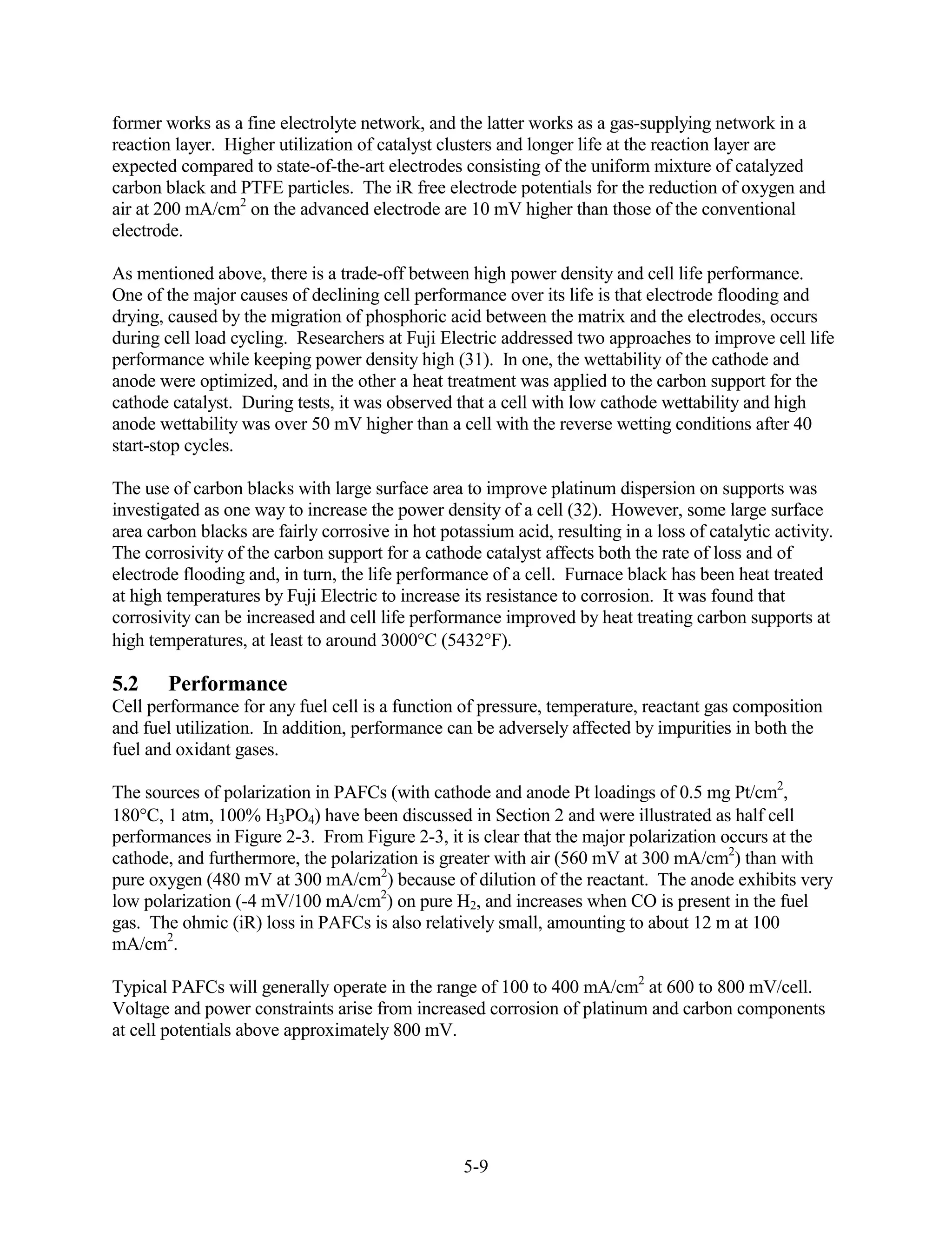 former works as a fine electrolyte network, and the latter works as a gas-supplying network in a
reaction layer. Higher utilization of catalyst clusters and longer life at the reaction layer are
expected compared to state-of-the-art electrodes consisting of the uniform mixture of catalyzed
carbon black and PTFE particles. The iR free electrode potentials for the reduction of oxygen and
air at 200 mA/cm2 on the advanced electrode are 10 mV higher than those of the conventional
electrode.

As mentioned above, there is a trade-off between high power density and cell life performance.
One of the major causes of declining cell performance over its life is that electrode flooding and
drying, caused by the migration of phosphoric acid between the matrix and the electrodes, occurs
during cell load cycling. Researchers at Fuji Electric addressed two approaches to improve cell life
performance while keeping power density high (31). In one, the wettability of the cathode and
anode were optimized, and in the other a heat treatment was applied to the carbon support for the
cathode catalyst. During tests, it was observed that a cell with low cathode wettability and high
anode wettability was over 50 mV higher than a cell with the reverse wetting conditions after 40
start-stop cycles.

The use of carbon blacks with large surface area to improve platinum dispersion on supports was
investigated as one way to increase the power density of a cell (32). However, some large surface
area carbon blacks are fairly corrosive in hot potassium acid, resulting in a loss of catalytic activity.
The corrosivity of the carbon support for a cathode catalyst affects both the rate of loss and of
electrode flooding and, in turn, the life performance of a cell. Furnace black has been heat treated
at high temperatures by Fuji Electric to increase its resistance to corrosion. It was found that
corrosivity can be increased and cell life performance improved by heat treating carbon supports at
high temperatures, at least to around 3000 C (5432 F).

5.2     Performance
Cell performance for any fuel cell is a function of pressure, temperature, reactant gas composition
and fuel utilization. In addition, performance can be adversely affected by impurities in both the
fuel and oxidant gases.

The sources of polarization in PAFCs (with cathode and anode Pt loadings of 0.5 mg Pt/cm2,
180 C, 1 atm, 100% H3PO4) have been discussed in Section 2 and were illustrated as half cell
performances in Figure 2-3. From Figure 2-3, it is clear that the major polarization occurs at the
cathode, and furthermore, the polarization is greater with air (560 mV at 300 mA/cm2) than with
pure oxygen (480 mV at 300 mA/cm2) because of dilution of the reactant. The anode exhibits very
low polarization (-4 mV/100 mA/cm2) on pure H2, and increases when CO is present in the fuel
gas. The ohmic (iR) loss in PAFCs is also relatively small, amounting to about 12 m at 100
mA/cm2.

Typical PAFCs will generally operate in the range of 100 to 400 mA/cm2 at 600 to 800 mV/cell.
Voltage and power constraints arise from increased corrosion of platinum and carbon components
at cell potentials above approximately 800 mV.




                                                   5-9
 