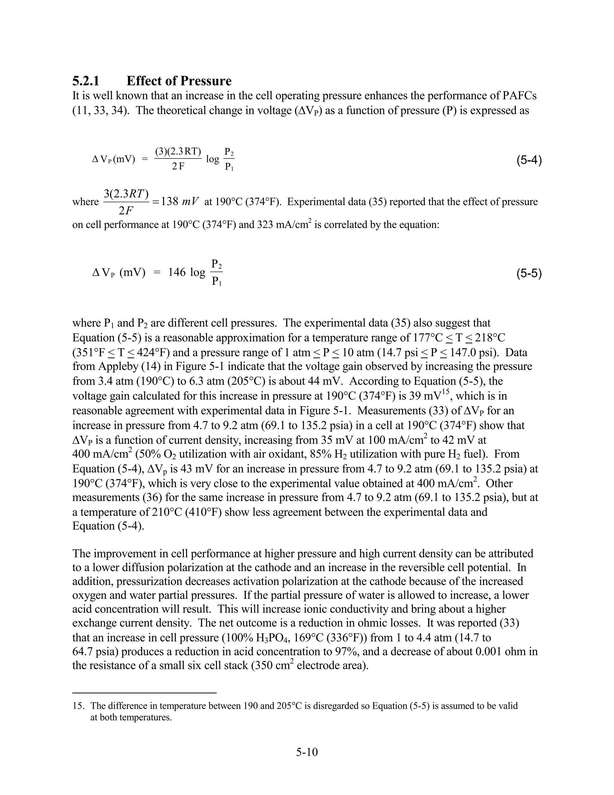5.2.1        Effect of Pressure
It is well known that an increase in the cell operating pressure enhances the performance of PAFCs
(11, 33, 34). The theoretical change in voltage ( VP) as a function of pressure (P) is expressed as


                     (3)(2.3RT)     P2
        V P (mV) =              log                                                                           (5-4)
                         2F         P1

        3(2.3RT )
where             138 mV at 190 C (374 F). Experimental data (35) reported that the effect of pressure
           2F
on cell performance at 190 C (374 F) and 323 mA/cm2 is correlated by the equation:


                                  P2
        V P (mV) = 146 log                                                                                    (5-5)
                                  P1


where P1 and P2 are different cell pressures. The experimental data (35) also suggest that
Equation (5-5) is a reasonable approximation for a temperature range of 177 C < T < 218 C
(351 F < T < 424 F) and a pressure range of 1 atm < P < 10 atm (14.7 psi < P < 147.0 psi). Data
from Appleby (14) in Figure 5-1 indicate that the voltage gain observed by increasing the pressure
from 3.4 atm (190 C) to 6.3 atm (205 C) is about 44 mV. According to Equation (5-5), the
voltage gain calculated for this increase in pressure at 190 C (374 F) is 39 mV15, which is in
reasonable agreement with experimental data in Figure 5-1. Measurements (33) of VP for an
increase in pressure from 4.7 to 9.2 atm (69.1 to 135.2 psia) in a cell at 190 C (374 F) show that
  VP is a function of current density, increasing from 35 mV at 100 mA/cm2 to 42 mV at
400 mA/cm2 (50% O2 utilization with air oxidant, 85% H2 utilization with pure H2 fuel). From
Equation (5-4), Vp is 43 mV for an increase in pressure from 4.7 to 9.2 atm (69.1 to 135.2 psia) at
190 C (374 F), which is very close to the experimental value obtained at 400 mA/cm2. Other
measurements (36) for the same increase in pressure from 4.7 to 9.2 atm (69.1 to 135.2 psia), but at
a temperature of 210 C (410 F) show less agreement between the experimental data and
Equation (5-4).

The improvement in cell performance at higher pressure and high current density can be attributed
to a lower diffusion polarization at the cathode and an increase in the reversible cell potential. In
addition, pressurization decreases activation polarization at the cathode because of the increased
oxygen and water partial pressures. If the partial pressure of water is allowed to increase, a lower
acid concentration will result. This will increase ionic conductivity and bring about a higher
exchange current density. The net outcome is a reduction in ohmic losses. It was reported (33)
that an increase in cell pressure (100% H3PO4, 169 C (336 F)) from 1 to 4.4 atm (14.7 to
64.7 psia) produces a reduction in acid concentration to 97%, and a decrease of about 0.001 ohm in
the resistance of a small six cell stack (350 cm2 electrode area).


15. The difference in temperature between 190 and 205 C is disregarded so Equation (5-5) is assumed to be valid
    at both temperatures.


                                                       5-10
 