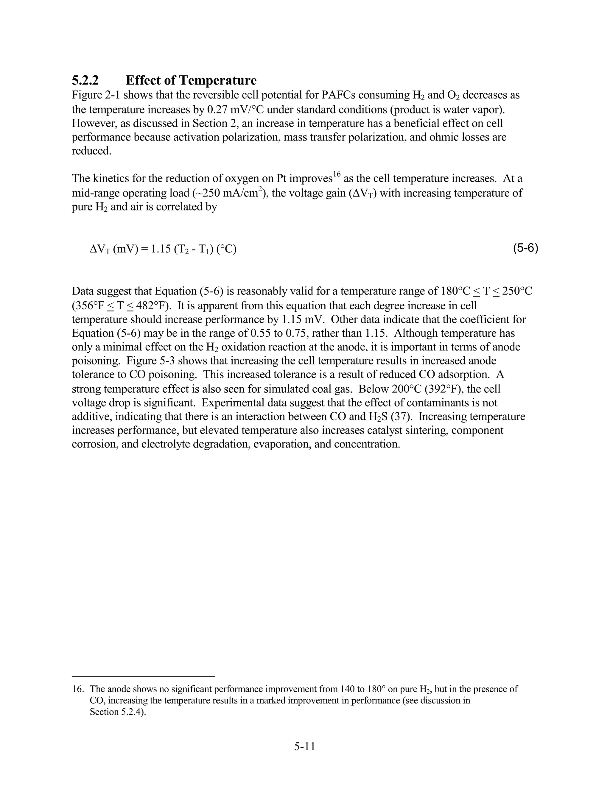5.2.2        Effect of Temperature
Figure 2-1 shows that the reversible cell potential for PAFCs consuming H2 and O2 decreases as
the temperature increases by 0.27 mV/ C under standard conditions (product is water vapor).
However, as discussed in Section 2, an increase in temperature has a beneficial effect on cell
performance because activation polarization, mass transfer polarization, and ohmic losses are
reduced.

The kinetics for the reduction of oxygen on Pt improves16 as the cell temperature increases. At a
mid-range operating load (~250 mA/cm2), the voltage gain ( VT) with increasing temperature of
pure H2 and air is correlated by


      VT (mV) = 1.15 (T2 - T1) ( C)                                                                        (5-6)


Data suggest that Equation (5-6) is reasonably valid for a temperature range of 180 C < T < 250 C
(356 F < T < 482 F). It is apparent from this equation that each degree increase in cell
temperature should increase performance by 1.15 mV. Other data indicate that the coefficient for
Equation (5-6) may be in the range of 0.55 to 0.75, rather than 1.15. Although temperature has
only a minimal effect on the H2 oxidation reaction at the anode, it is important in terms of anode
poisoning. Figure 5-3 shows that increasing the cell temperature results in increased anode
tolerance to CO poisoning. This increased tolerance is a result of reduced CO adsorption. A
strong temperature effect is also seen for simulated coal gas. Below 200 C (392 F), the cell
voltage drop is significant. Experimental data suggest that the effect of contaminants is not
additive, indicating that there is an interaction between CO and H2S (37). Increasing temperature
increases performance, but elevated temperature also increases catalyst sintering, component
corrosion, and electrolyte degradation, evaporation, and concentration.




16. The anode shows no significant performance improvement from 140 to 180 on pure H2, but in the presence of
    CO, increasing the temperature results in a marked improvement in performance (see discussion in
    Section 5.2.4).


                                                      5-11
 