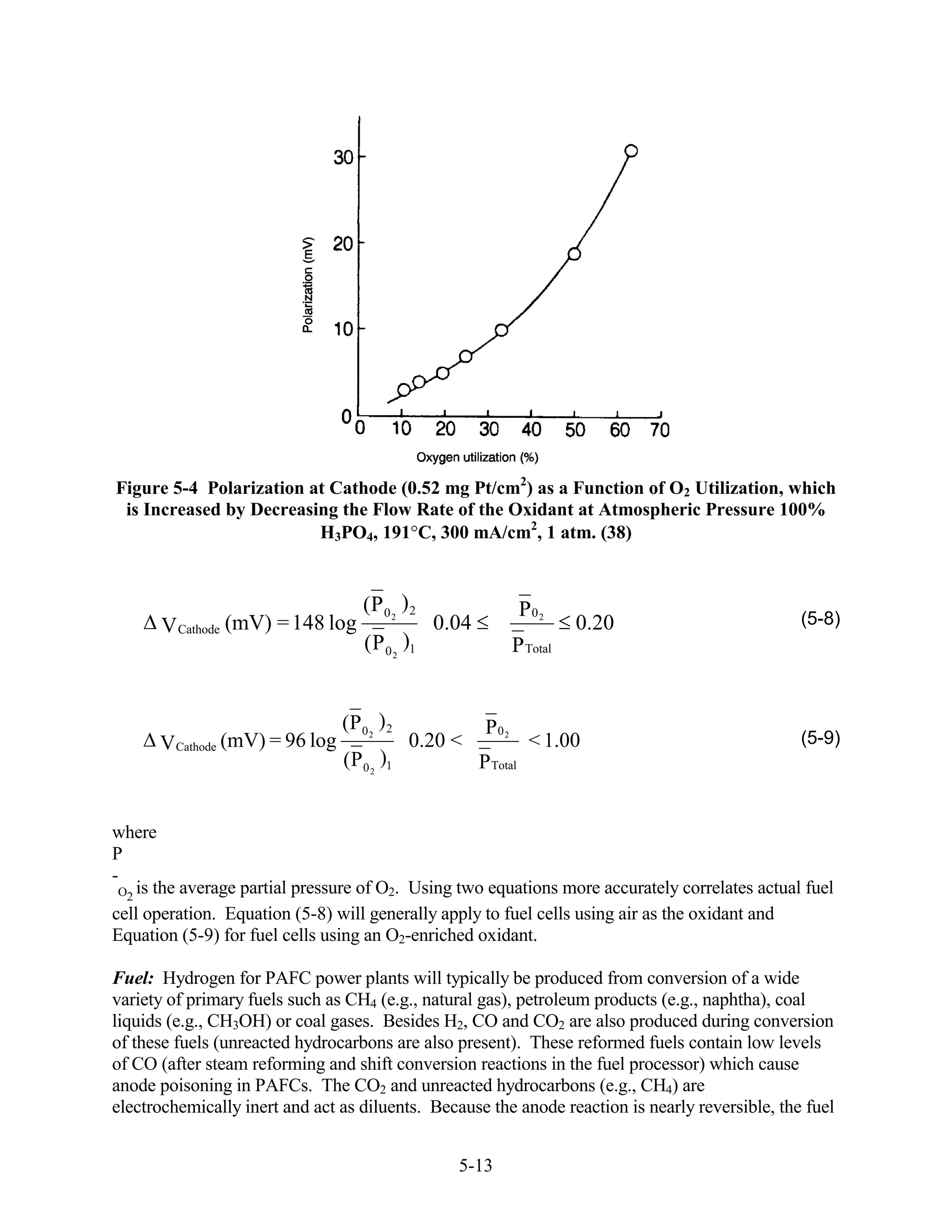 Figure 5-4 Polarization at Cathode (0.52 mg Pt/cm2) as a Function of O2 Utilization, which
 is Increased by Decreasing the Flow Rate of the Oxidant at Atmospheric Pressure 100%
                         H3PO4, 191 C, 300 mA/cm2, 1 atm. (38)


                                    (P 0 2 ) 2                    P0 2
      V Cathode (mV) = 148 log                   0.04                    0.20                    (5-8)
                                    ( P 0 2 )1                 P Total


                                (P 0 2 ) 2               P02
      V Cathode (mV) = 96 log                0.20 <                < 1.00                        (5-9)
                                (P 0 2 )1               P Total


where
P
-
 O2 is the average partial pressure of O2. Using two equations more accurately correlates actual fuel
cell operation. Equation (5-8) will generally apply to fuel cells using air as the oxidant and
Equation (5-9) for fuel cells using an O2-enriched oxidant.

Fuel: Hydrogen for PAFC power plants will typically be produced from conversion of a wide
variety of primary fuels such as CH4 (e.g., natural gas), petroleum products (e.g., naphtha), coal
liquids (e.g., CH3OH) or coal gases. Besides H2, CO and CO2 are also produced during conversion
of these fuels (unreacted hydrocarbons are also present). These reformed fuels contain low levels
of CO (after steam reforming and shift conversion reactions in the fuel processor) which cause
anode poisoning in PAFCs. The CO2 and unreacted hydrocarbons (e.g., CH4) are
electrochemically inert and act as diluents. Because the anode reaction is nearly reversible, the fuel


                                                   5-13
 