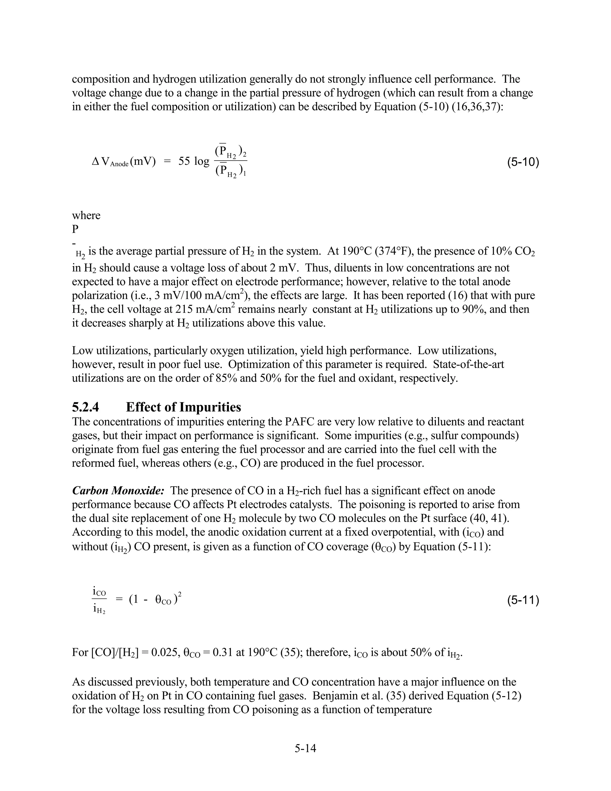 composition and hydrogen utilization generally do not strongly influence cell performance. The
voltage change due to a change in the partial pressure of hydrogen (which can result from a change
in either the fuel composition or utilization) can be described by Equation (5-10) (16,36,37):


                                    (P H 2 ) 2
        VAnode (mV) = 55 log                                                                     (5-10)
                                    (P H 2 )1


where
P
-
 H2 is the average partial pressure of H2 in the system. At 190 C (374 F), the presence of 10% CO2
in H2 should cause a voltage loss of about 2 mV. Thus, diluents in low concentrations are not
expected to have a major effect on electrode performance; however, relative to the total anode
polarization (i.e., 3 mV/100 mA/cm2), the effects are large. It has been reported (16) that with pure
H2, the cell voltage at 215 mA/cm2 remains nearly constant at H2 utilizations up to 90%, and then
it decreases sharply at H2 utilizations above this value.

Low utilizations, particularly oxygen utilization, yield high performance. Low utilizations,
however, result in poor fuel use. Optimization of this parameter is required. State-of-the-art
utilizations are on the order of 85% and 50% for the fuel and oxidant, respectively.

5.2.4       Effect of Impurities
The concentrations of impurities entering the PAFC are very low relative to diluents and reactant
gases, but their impact on performance is significant. Some impurities (e.g., sulfur compounds)
originate from fuel gas entering the fuel processor and are carried into the fuel cell with the
reformed fuel, whereas others (e.g., CO) are produced in the fuel processor.

Carbon Monoxide: The presence of CO in a H2-rich fuel has a significant effect on anode
performance because CO affects Pt electrodes catalysts. The poisoning is reported to arise from
the dual site replacement of one H2 molecule by two CO molecules on the Pt surface (40, 41).
According to this model, the anodic oxidation current at a fixed overpotential, with (iCO) and
without (iH2) CO present, is given as a function of CO coverage ( CO) by Equation (5-11):


    i CO
         = (1 -    CO   )2                                                                       (5-11)
    iH 2


For [CO]/[H2] = 0.025,       CO   = 0.31 at 190 C (35); therefore, iCO is about 50% of iH2.

As discussed previously, both temperature and CO concentration have a major influence on the
oxidation of H2 on Pt in CO containing fuel gases. Benjamin et al. (35) derived Equation (5-12)
for the voltage loss resulting from CO poisoning as a function of temperature


                                                      5-14
 