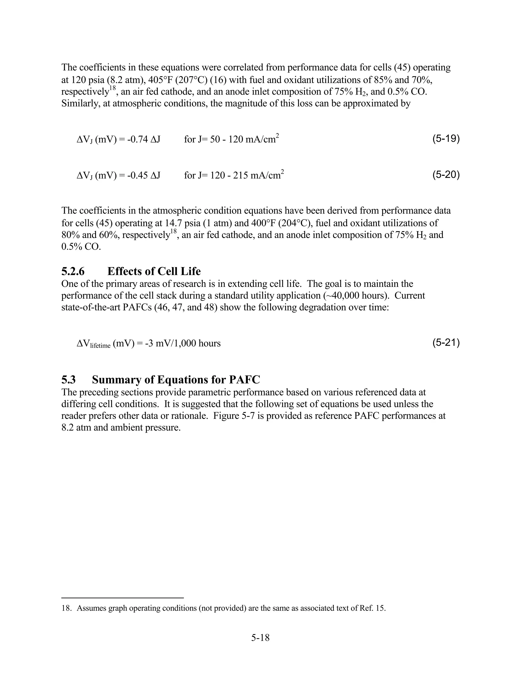The coefficients in these equations were correlated from performance data for cells (45) operating
at 120 psia (8.2 atm), 405 F (207 C) (16) with fuel and oxidant utilizations of 85% and 70%,
respectively18, an air fed cathode, and an anode inlet composition of 75% H2, and 0.5% CO.
Similarly, at atmospheric conditions, the magnitude of this loss can be approximated by


      VJ (mV) = -0.74 J             for J= 50 - 120 mA/cm2                                          (5-19)


      VJ (mV) = -0.45 J             for J= 120 - 215 mA/cm2                                         (5-20)


The coefficients in the atmospheric condition equations have been derived from performance data
for cells (45) operating at 14.7 psia (1 atm) and 400 F (204 C), fuel and oxidant utilizations of
80% and 60%, respectively18, an air fed cathode, and an anode inlet composition of 75% H2 and
0.5% CO.

5.2.6        Effects of Cell Life
One of the primary areas of research is in extending cell life. The goal is to maintain the
performance of the cell stack during a standard utility application (~40,000 hours). Current
state-of-the-art PAFCs (46, 47, and 48) show the following degradation over time:


      Vlifetime (mV) = -3 mV/1,000 hours                                                            (5-21)


5.3      Summary of Equations for PAFC
The preceding sections provide parametric performance based on various referenced data at
differing cell conditions. It is suggested that the following set of equations be used unless the
reader prefers other data or rationale. Figure 5-7 is provided as reference PAFC performances at
8.2 atm and ambient pressure.




18. Assumes graph operating conditions (not provided) are the same as associated text of Ref. 15.


                                                        5-18
 