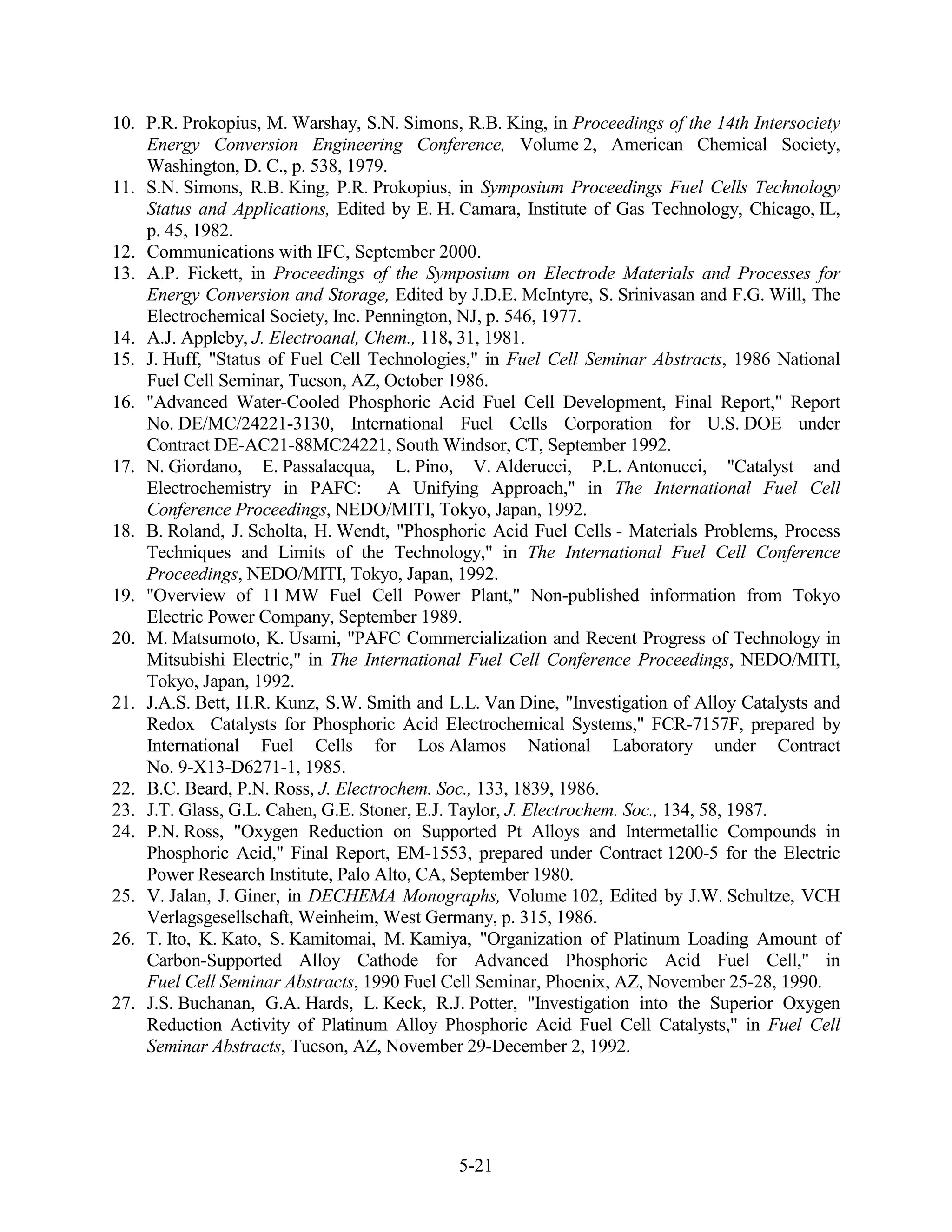 10. P.R. Prokopius, M. Warshay, S.N. Simons, R.B. King, in Proceedings of the 14th Intersociety
    Energy Conversion Engineering Conference, Volume 2, American Chemical Society,
    Washington, D. C., p. 538, 1979.
11. S.N. Simons, R.B. King, P.R. Prokopius, in Symposium Proceedings Fuel Cells Technology
    Status and Applications, Edited by E. H. Camara, Institute of Gas Technology, Chicago, IL,
    p. 45, 1982.
12. Communications with IFC, September 2000.
13. A.P. Fickett, in Proceedings of the Symposium on Electrode Materials and Processes for
    Energy Conversion and Storage, Edited by J.D.E. McIntyre, S. Srinivasan and F.G. Will, The
    Electrochemical Society, Inc. Pennington, NJ, p. 546, 1977.
14. A.J. Appleby, J. Electroanal, Chem., 118, 31, 1981.
15. J. Huff, "Status of Fuel Cell Technologies," in Fuel Cell Seminar Abstracts, 1986 National
    Fuel Cell Seminar, Tucson, AZ, October 1986.
16. "Advanced Water-Cooled Phosphoric Acid Fuel Cell Development, Final Report," Report
    No. DE/MC/24221-3130, International Fuel Cells Corporation for U.S. DOE under
    Contract DE-AC21-88MC24221, South Windsor, CT, September 1992.
17. N. Giordano, E. Passalacqua, L. Pino, V. Alderucci, P.L. Antonucci, "Catalyst and
    Electrochemistry in PAFC: A Unifying Approach," in The International Fuel Cell
    Conference Proceedings, NEDO/MITI, Tokyo, Japan, 1992.
18. B. Roland, J. Scholta, H. Wendt, "Phosphoric Acid Fuel Cells - Materials Problems, Process
    Techniques and Limits of the Technology," in The International Fuel Cell Conference
    Proceedings, NEDO/MITI, Tokyo, Japan, 1992.
19. "Overview of 11 MW Fuel Cell Power Plant," Non-published information from Tokyo
    Electric Power Company, September 1989.
20. M. Matsumoto, K. Usami, "PAFC Commercialization and Recent Progress of Technology in
    Mitsubishi Electric," in The International Fuel Cell Conference Proceedings, NEDO/MITI,
    Tokyo, Japan, 1992.
21. J.A.S. Bett, H.R. Kunz, S.W. Smith and L.L. Van Dine, "Investigation of Alloy Catalysts and
    Redox Catalysts for Phosphoric Acid Electrochemical Systems," FCR-7157F, prepared by
    International Fuel Cells for Los Alamos National Laboratory under Contract
    No. 9-X13-D6271-1, 1985.
22. B.C. Beard, P.N. Ross, J. Electrochem. Soc., 133, 1839, 1986.
23. J.T. Glass, G.L. Cahen, G.E. Stoner, E.J. Taylor, J. Electrochem. Soc., 134, 58, 1987.
24. P.N. Ross, "Oxygen Reduction on Supported Pt Alloys and Intermetallic Compounds in
    Phosphoric Acid," Final Report, EM-1553, prepared under Contract 1200-5 for the Electric
    Power Research Institute, Palo Alto, CA, September 1980.
25. V. Jalan, J. Giner, in DECHEMA Monographs, Volume 102, Edited by J.W. Schultze, VCH
    Verlagsgesellschaft, Weinheim, West Germany, p. 315, 1986.
26. T. Ito, K. Kato, S. Kamitomai, M. Kamiya, "Organization of Platinum Loading Amount of
    Carbon-Supported Alloy Cathode for Advanced Phosphoric Acid Fuel Cell," in
    Fuel Cell Seminar Abstracts, 1990 Fuel Cell Seminar, Phoenix, AZ, November 25-28, 1990.
27. J.S. Buchanan, G.A. Hards, L. Keck, R.J. Potter, "Investigation into the Superior Oxygen
    Reduction Activity of Platinum Alloy Phosphoric Acid Fuel Cell Catalysts," in Fuel Cell
    Seminar Abstracts, Tucson, AZ, November 29-December 2, 1992.




                                             5-21
 